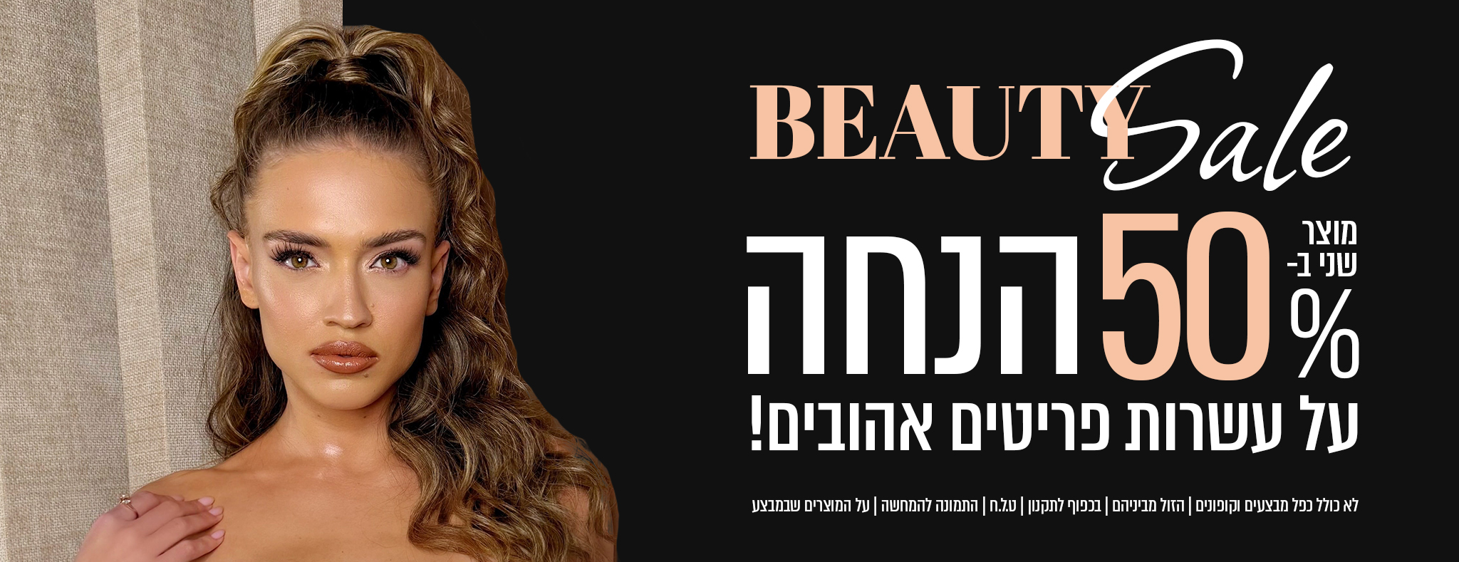 BEAUTY Sale מוצר שני ב- 50% הנחה על עשרות פריטים אהובים! לא כולל כל המבצעים והקופונים | חל המוצרים שבמבצע בלבד | בכפוף לתקנון | התמונות להמחשה